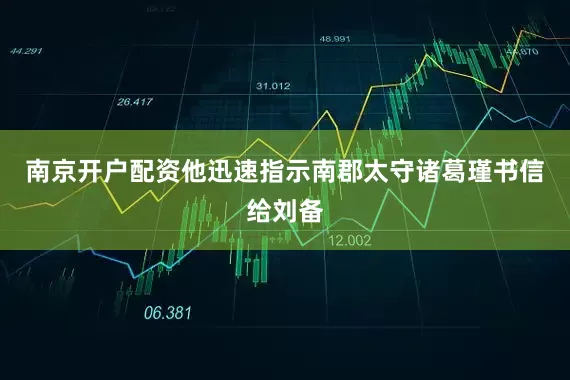 南京开户配资他迅速指示南郡太守诸葛瑾书信给刘备