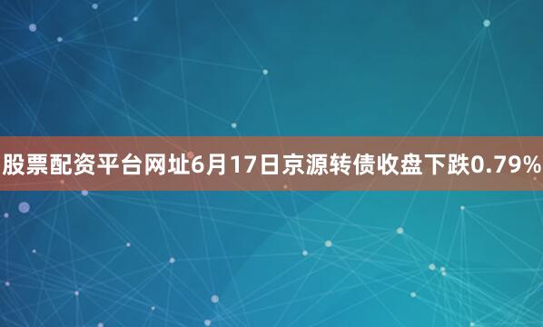 股票配资平台网址6月17日京源转债收盘下跌0.79%