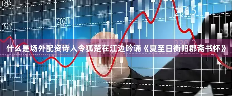 什么是场外配资诗人令狐楚在江边吟诵《夏至日衡阳郡斋书怀》