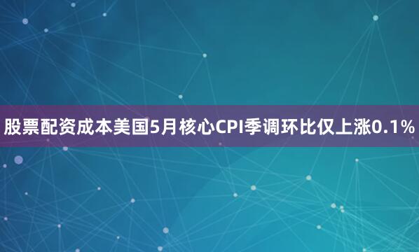 股票配资成本美国5月核心CPI季调环比仅上涨0.1%