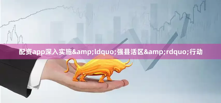 配资app深入实施&ldquo;强县活区&rdquo;行动
