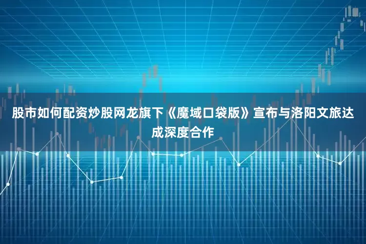 股市如何配资炒股网龙旗下《魔域口袋版》宣布与洛阳文旅达成深度合作